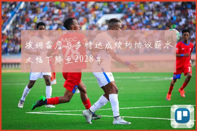 埃姆雷詹与多特达成续约协议薪水大幅下降至2028年