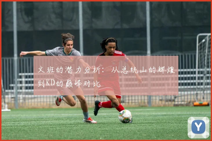 文班的潜力分析：从总统山的辉煌到KD的巅峰对比
