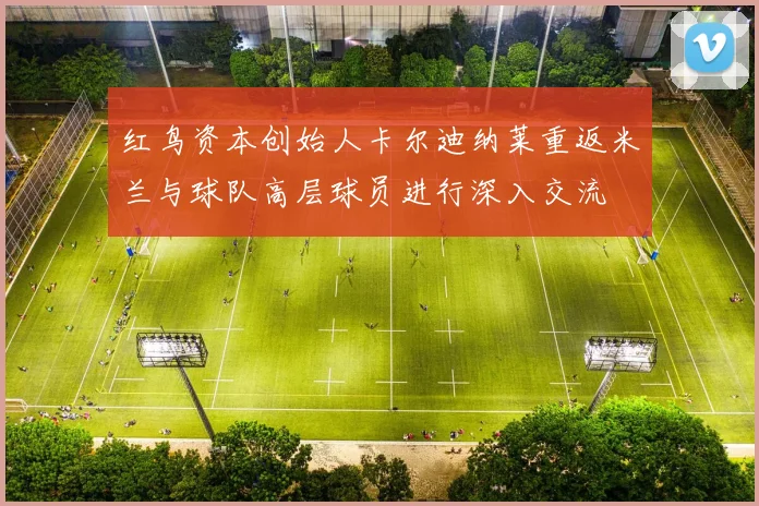红鸟资本创始人卡尔迪纳莱重返米兰与球队高层球员进行深入交流