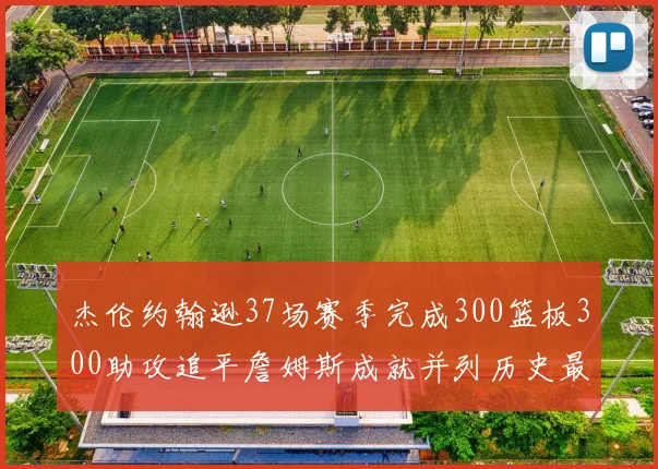 杰伦约翰逊37场赛季完成300篮板300助攻追平詹姆斯成就并列历史最快前锋