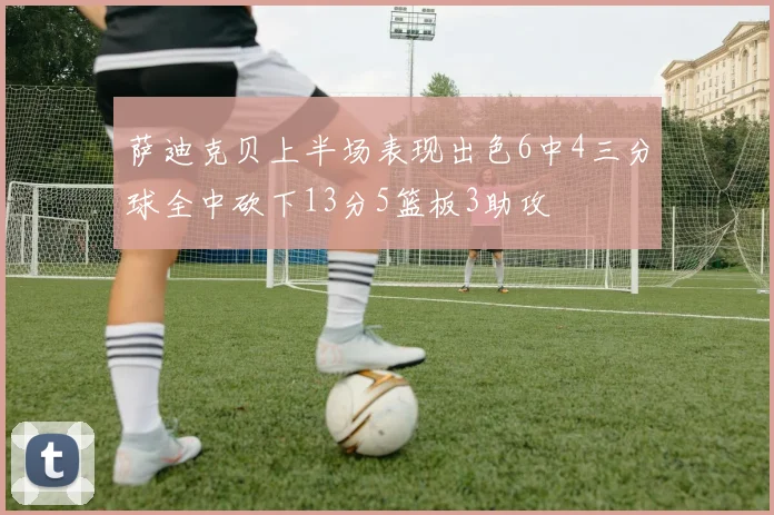 萨迪克贝上半场表现出色6中4三分球全中砍下13分5篮板3助攻
