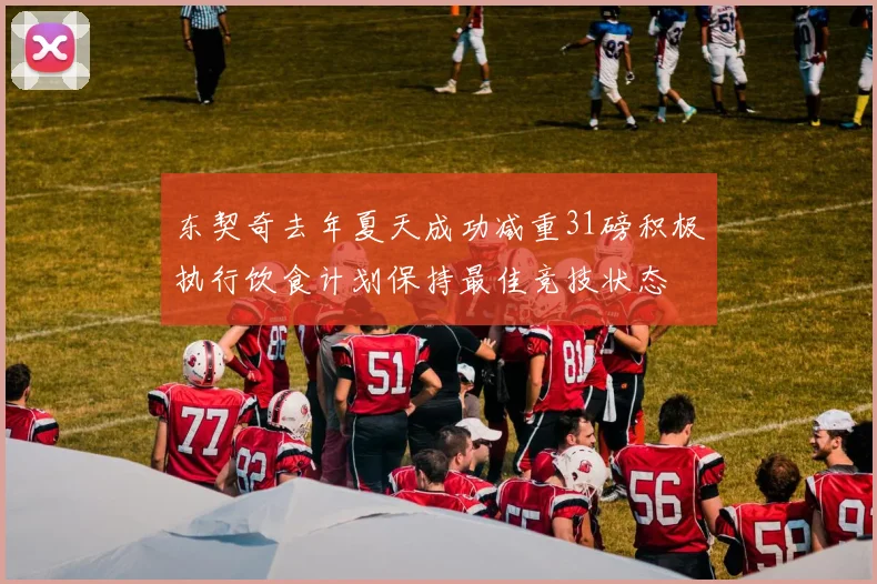 东契奇去年夏天成功减重31磅积极执行饮食计划保持最佳竞技状态