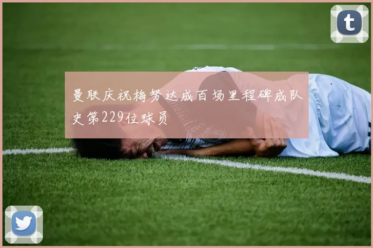 曼联庆祝梅努达成百场里程碑成队史第229位球员
