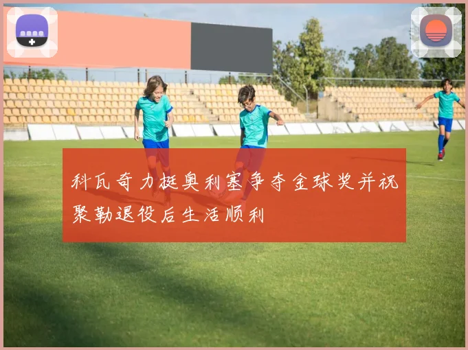 科瓦奇力挺奥利塞争夺金球奖并祝聚勒退役后生活顺利