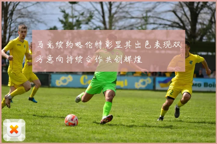 马竞续约略伦特彰显其出色表现双方意向持续合作共创辉煌