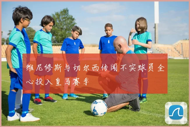 维尼修斯与切尔西传闻不实球员全心投入皇马赛季