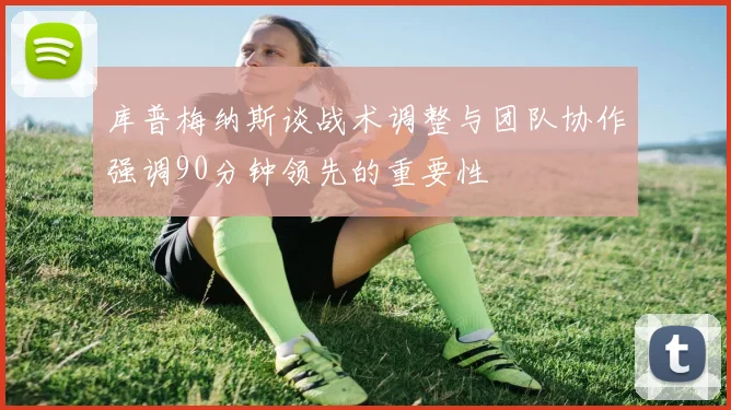 库普梅纳斯谈战术调整与团队协作强调90分钟领先的重要性