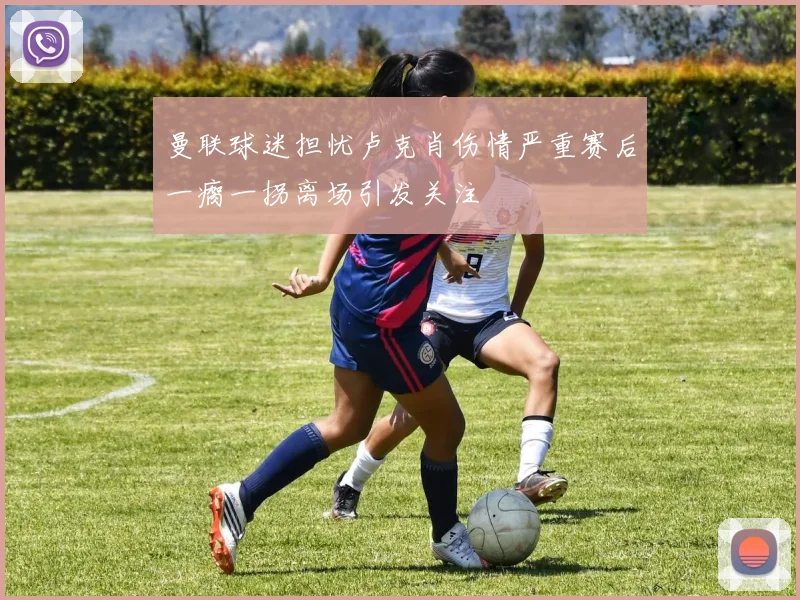 曼联球迷担忧卢克肖伤情严重赛后一瘸一拐离场引发关注