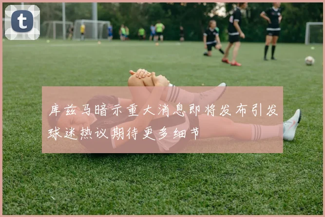 库兹马暗示重大消息即将发布引发球迷热议期待更多细节