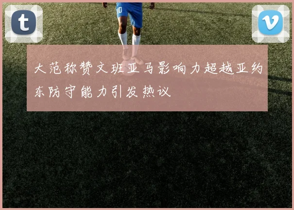 大范称赞文班亚马影响力超越亚约东防守能力引发热议