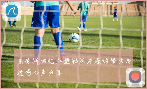 克劳斯回忆加盟勒沃库森的努力与遗憾心声分享