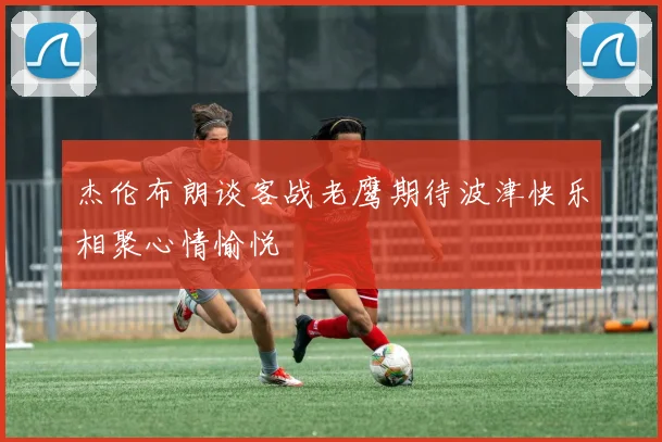 杰伦布朗谈客战老鹰期待波津快乐相聚心情愉悦
